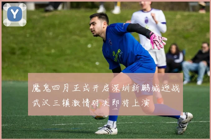 魔鬼四月正式开启深圳新鹏城迎战武汉三镇激情对决即将上演