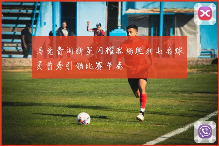 马竞青训新星闪耀客场胜利七名球员首秀引领比赛节奏