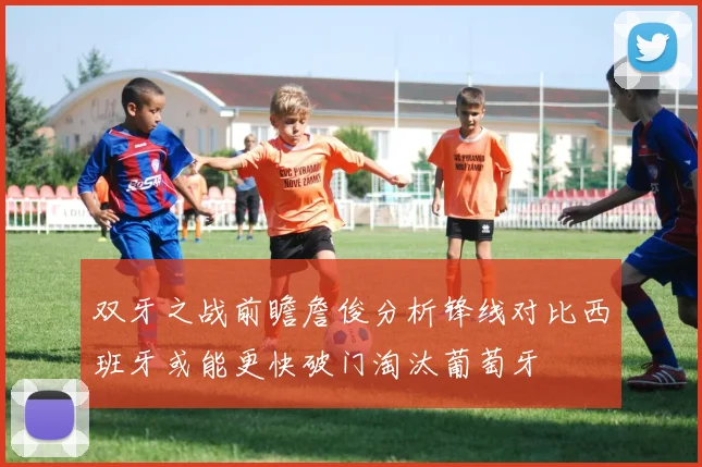 双牙之战前瞻詹俊分析锋线对比西班牙或能更快破门淘汰葡萄牙