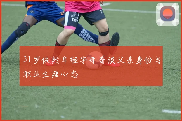 31岁依然年轻字母哥谈父亲身份与职业生涯心态