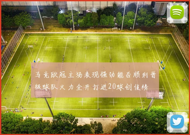 马竞欧冠主场表现强劲能否顺利晋级球队火力全开打进20球创佳绩