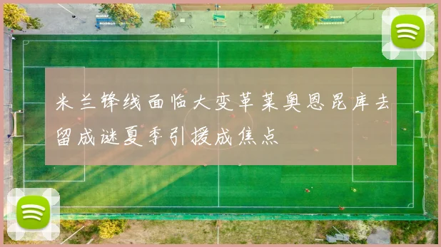 米兰锋线面临大变革莱奥恩昆库去留成谜夏季引援成焦点