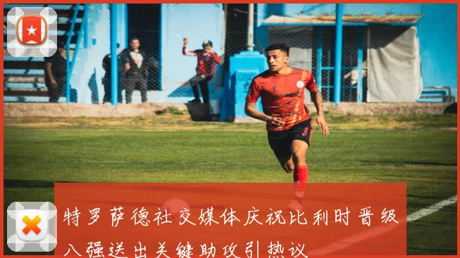 特罗萨德社交媒体庆祝比利时晋级八强送出关键助攻引热议