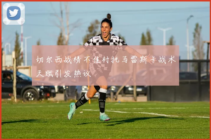 切尔西战绩不佳衬托马雷斯卡战术天赋引发热议