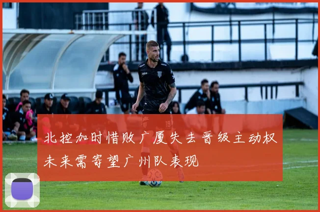 北控加时惜败广厦失去晋级主动权未来需寄望广州队表现