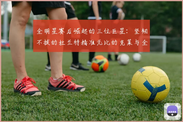 全明星赛后崛起的三位巨星：坚韧不拔的杜兰特精准无比的克莱与全能大师哈登