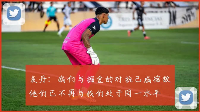麦丹：我们与掘金的对抗已成宿敌他们已不再与我们处于同一水平