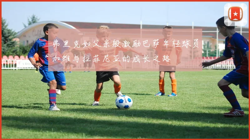 弗里克如父亲般激励巴萨年轻球员加维与拉菲尼亚的成长之路