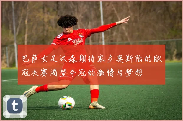巴萨女足汉森期待家乡奥斯陆的欧冠决赛渴望夺冠的激情与梦想