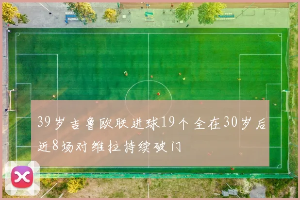 39岁吉鲁欧联进球19个全在30岁后近8场对维拉持续破门