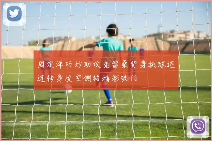 周定洋巧妙助攻克雷桑背身挑球连连转身凌空侧钩精彩破门