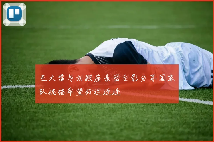 王大雷与刘殿座亲密合影分享国家队祝福希望好运连连