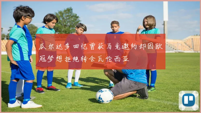 瓜尔达多回忆曾获马竞邀约却因欧冠梦想拒绝转会瓦伦西亚