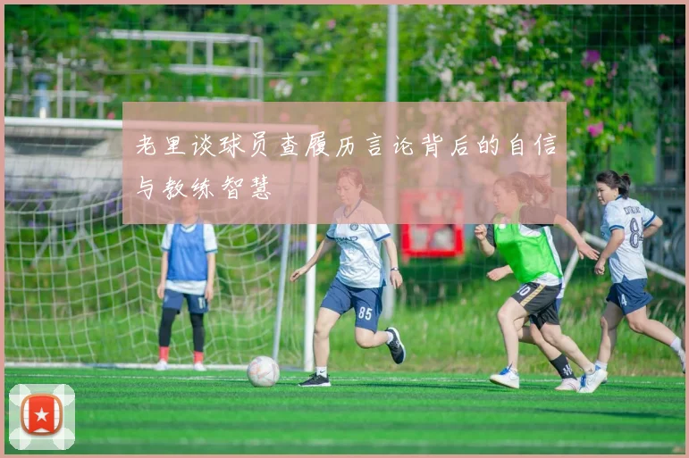 老里谈球员查履历言论背后的自信与教练智慧