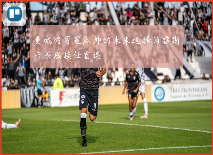 曼城将尊重瓜帅的未来选择马雷斯卡或成接任首选